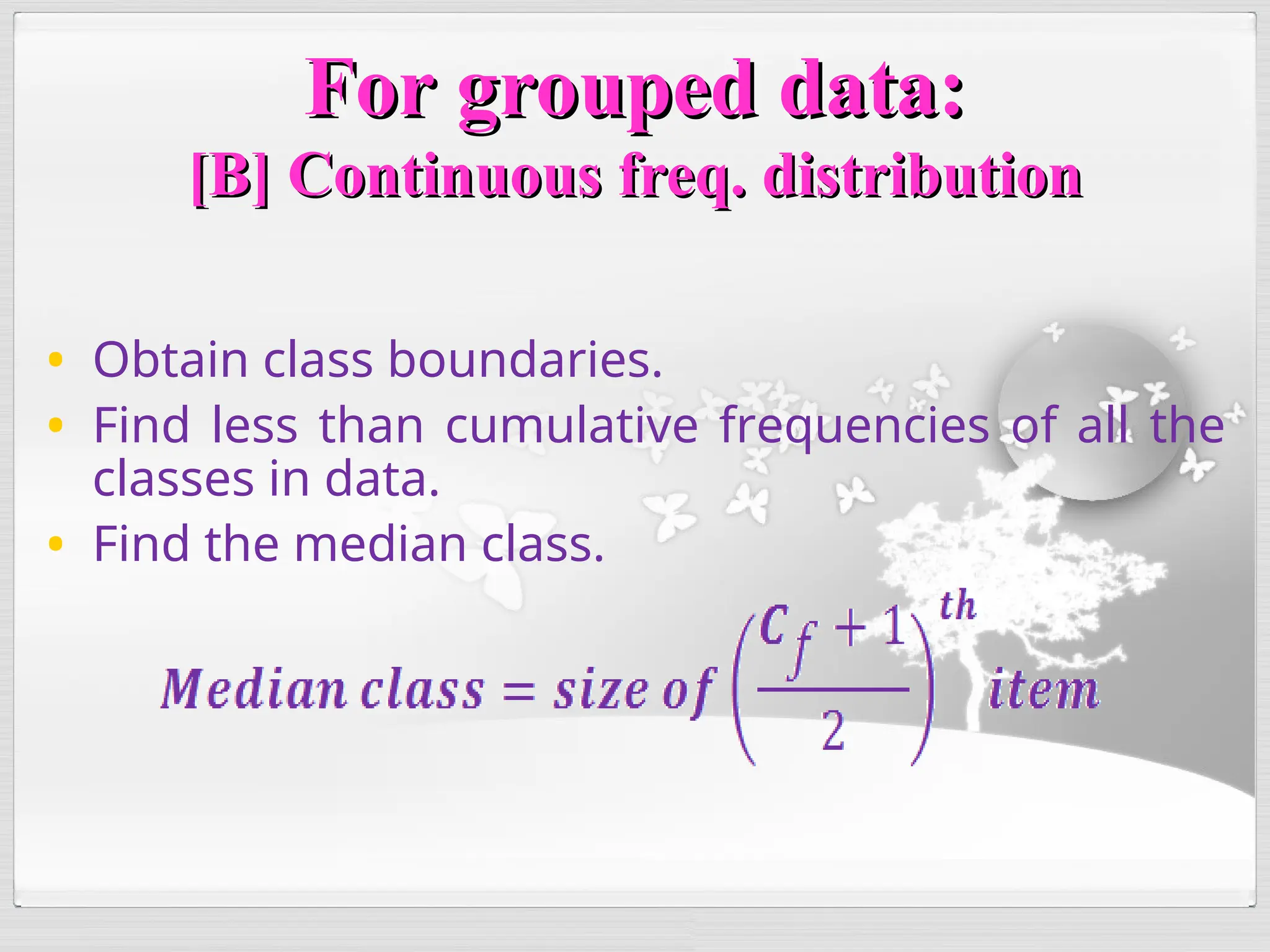 For grouped data:
For grouped data:
[B] Continuous freq. distribution
[B] Continuous freq. distribution
• Obtain class boundaries.
• Find less than cumulative frequencies of all the
classes in data.
• Find the median class.
 