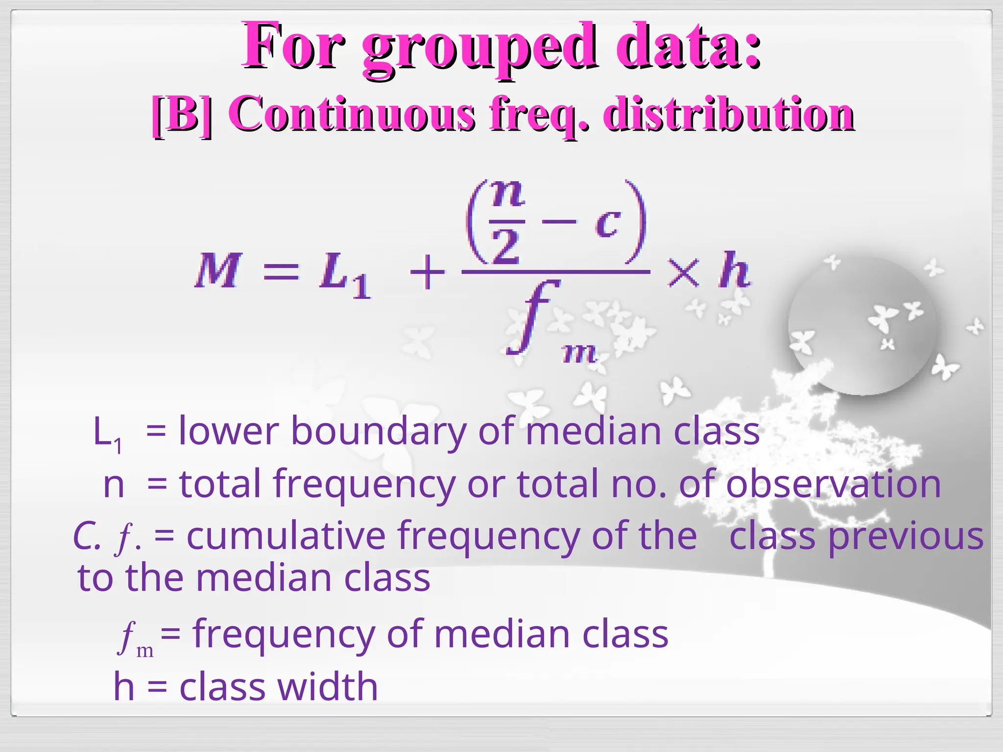 L1 = lower boundary of median class
n = total frequency or total no. of observation
C. ƒ. = cumulative frequency of the class previous
to the median class
ƒm = frequency of median class
h = class width
For grouped data:
For grouped data:
[B] Continuous freq. distribution
[B] Continuous freq. distribution
 