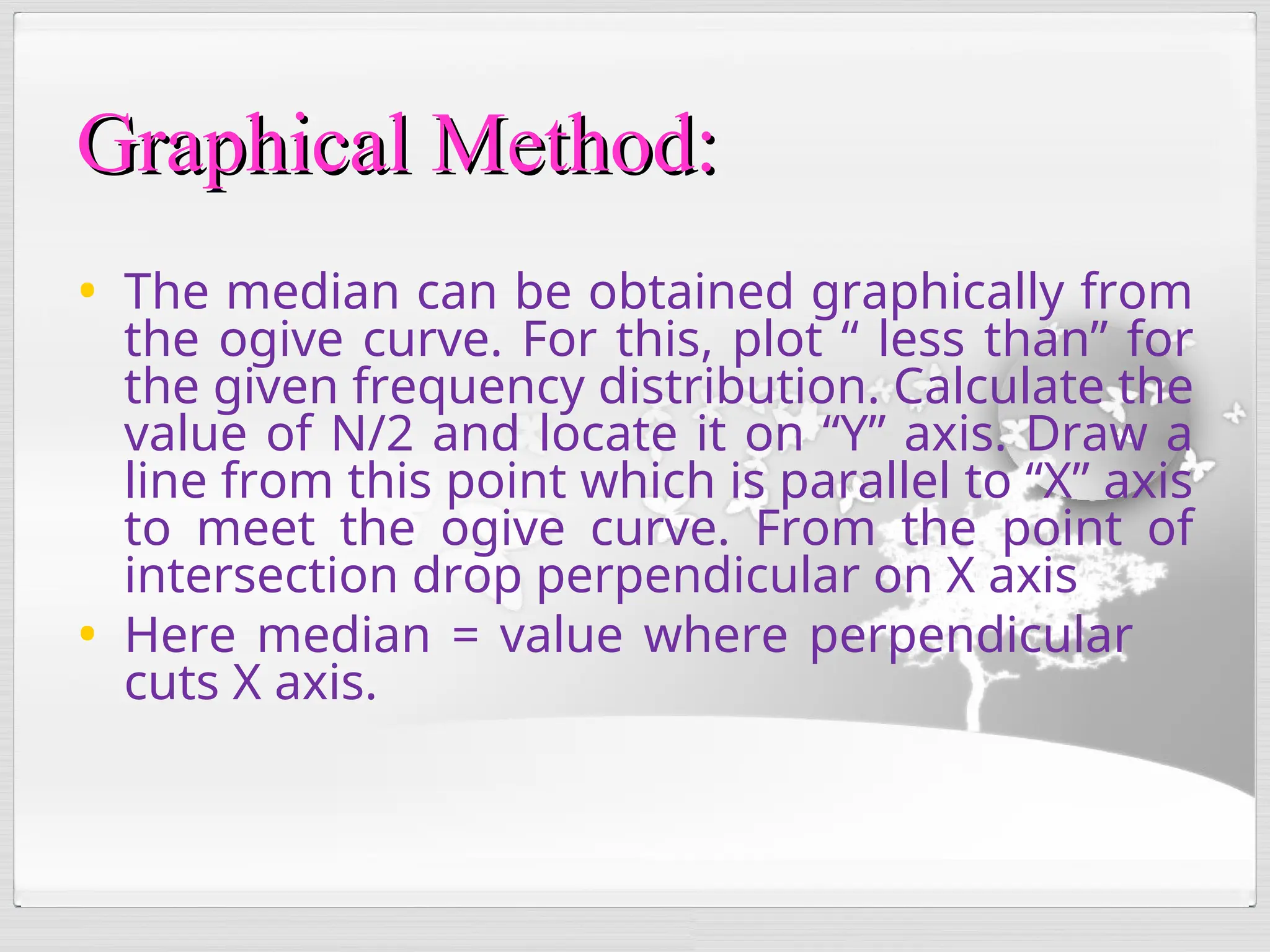 • The median can be obtained graphically from
the ogive curve. For this, plot “ less than” for
the given frequency distribution. Calculate the
value of N/2 and locate it on “Y” axis. Draw a
line from this point which is parallel to “X” axis
to meet the ogive curve. From the point of
intersection drop perpendicular on X axis
• Here median = value where perpendicular
cuts X axis.
Graphical Method:
Graphical Method:
 