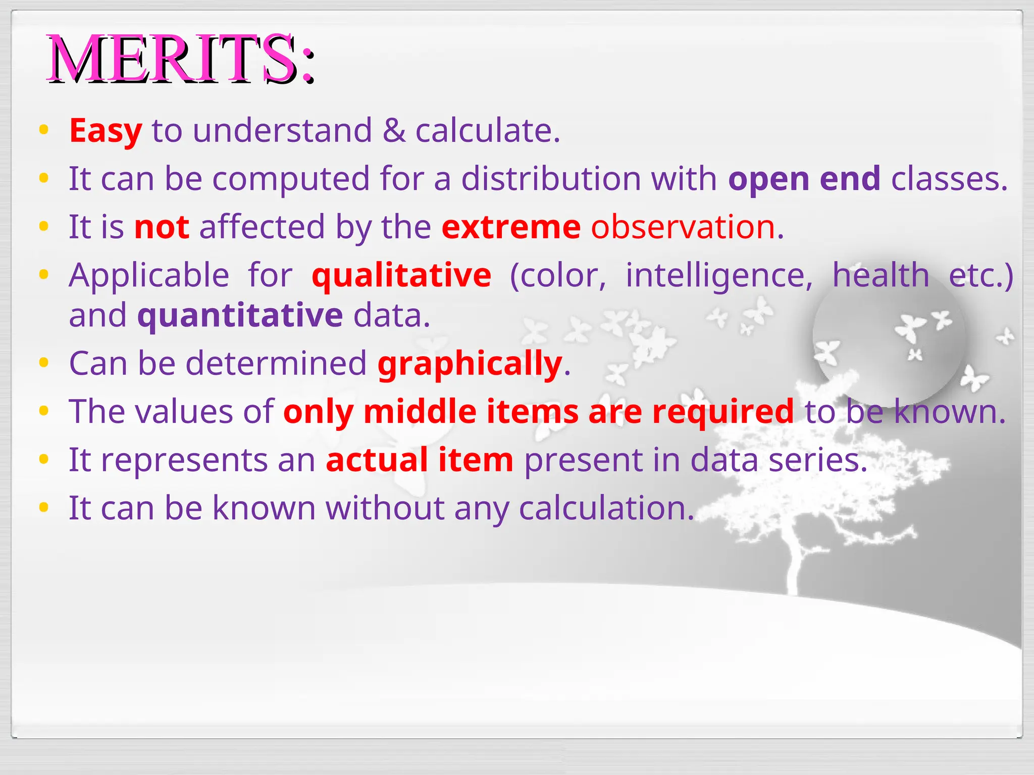 • Easy to understand & calculate.
• It can be computed for a distribution with open end classes.
• It is not affected by the extreme observation.
• Applicable for qualitative (color, intelligence, health etc.)
and quantitative data.
• Can be determined graphically.
• The values of only middle items are required to be known.
• It represents an actual item present in data series.
• It can be known without any calculation.
MERITS:
MERITS:
 