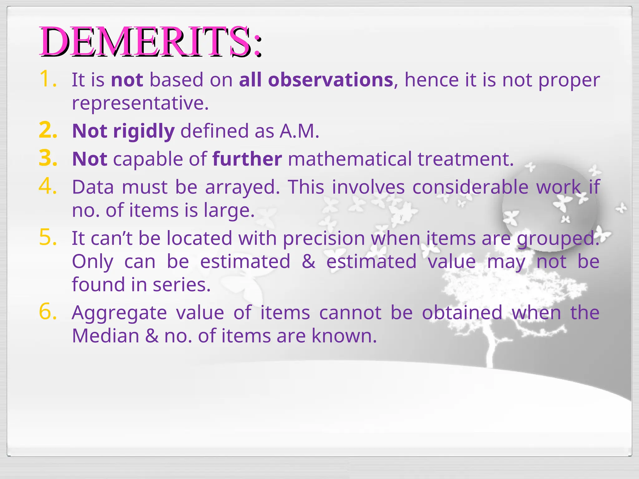 1. It is not based on all observations, hence it is not proper
representative.
2. Not rigidly defined as A.M.
3. Not capable of further mathematical treatment.
4. Data must be arrayed. This involves considerable work if
no. of items is large.
5. It can’t be located with precision when items are grouped.
Only can be estimated & estimated value may not be
found in series.
6. Aggregate value of items cannot be obtained when the
Median & no. of items are known.
DEMERITS:
DEMERITS:
 