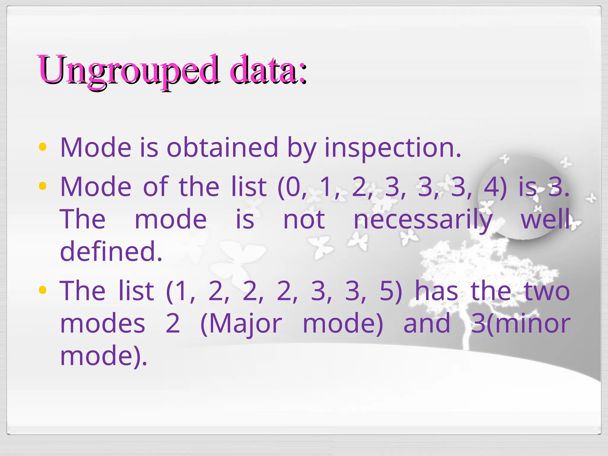 • Mode is obtained by inspection.
• Mode of the list (0, 1, 2, 3, 3, 3, 4) is 3.
The mode is not necessarily well
defined.
• The list (1, 2, 2, 2, 3, 3, 5) has the two
modes 2 (Major mode) and 3(minor
mode).
Ungrouped data:
Ungrouped data:
 