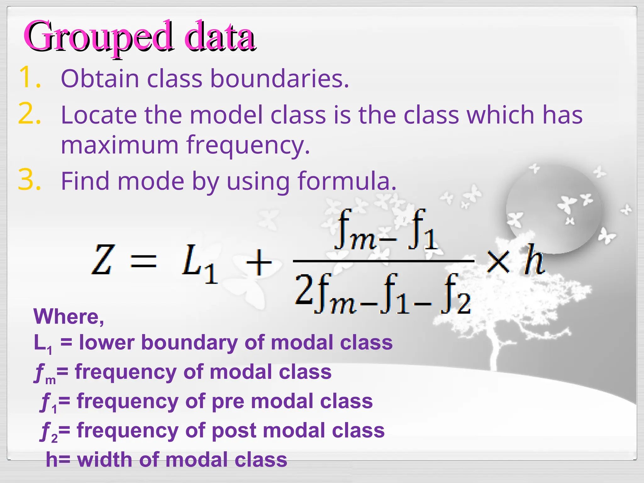 1. Obtain class boundaries.
2. Locate the model class is the class which has
maximum frequency.
3. Find mode by using formula.
Where,
L1 = lower boundary of modal class
ƒm= frequency of modal class
ƒ1= frequency of pre modal class
ƒ2= frequency of post modal class
h= width of modal class
Grouped data
Grouped data
 
