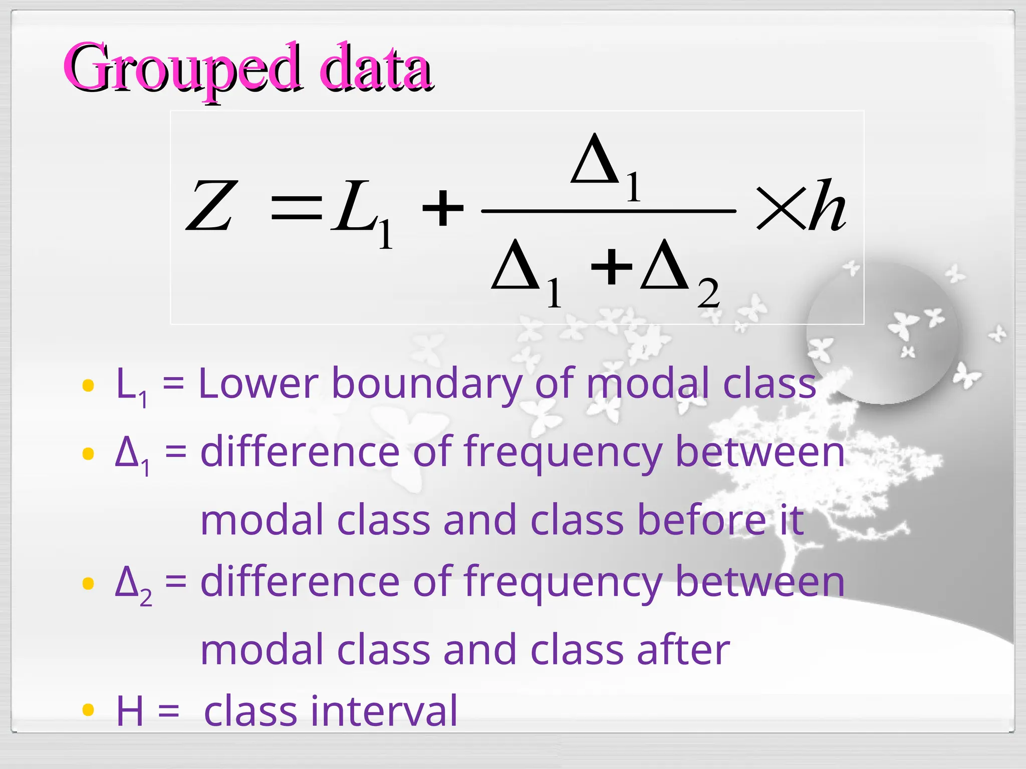 Grouped data
Grouped data
• L1 = Lower boundary of modal class
• Δ1 = difference of frequency between
modal class and class before it
• Δ2 = difference of frequency between
modal class and class after
• H = class interval
h
L
Z 






2
1
1
1
 