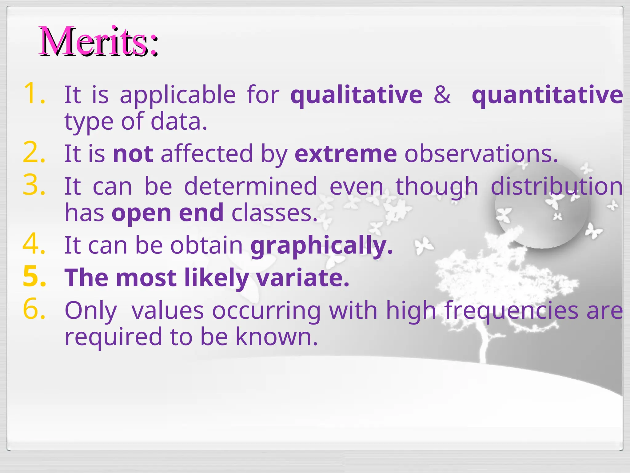 1. It is applicable for qualitative & quantitative
type of data.
2. It is not affected by extreme observations.
3. It can be determined even though distribution
has open end classes.
4. It can be obtain graphically.
5. The most likely variate.
6. Only values occurring with high frequencies are
required to be known.
Merits:
Merits:
 