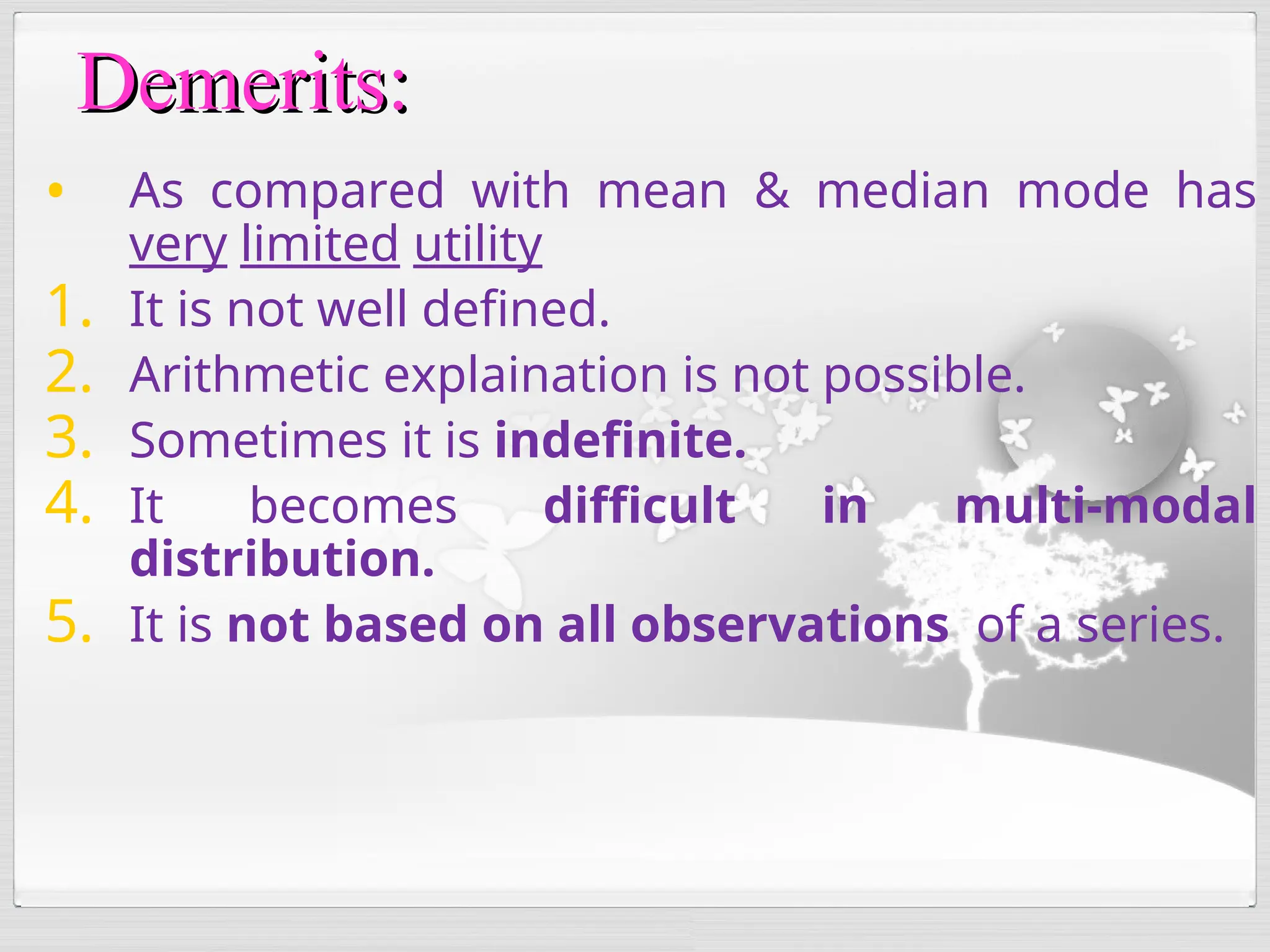 • As compared with mean & median mode has
very limited utility
1. It is not well defined.
2. Arithmetic explaination is not possible.
3. Sometimes it is indefinite.
4. It becomes difficult in multi-modal
distribution.
5. It is not based on all observations of a series.
Demerits:
Demerits:
 