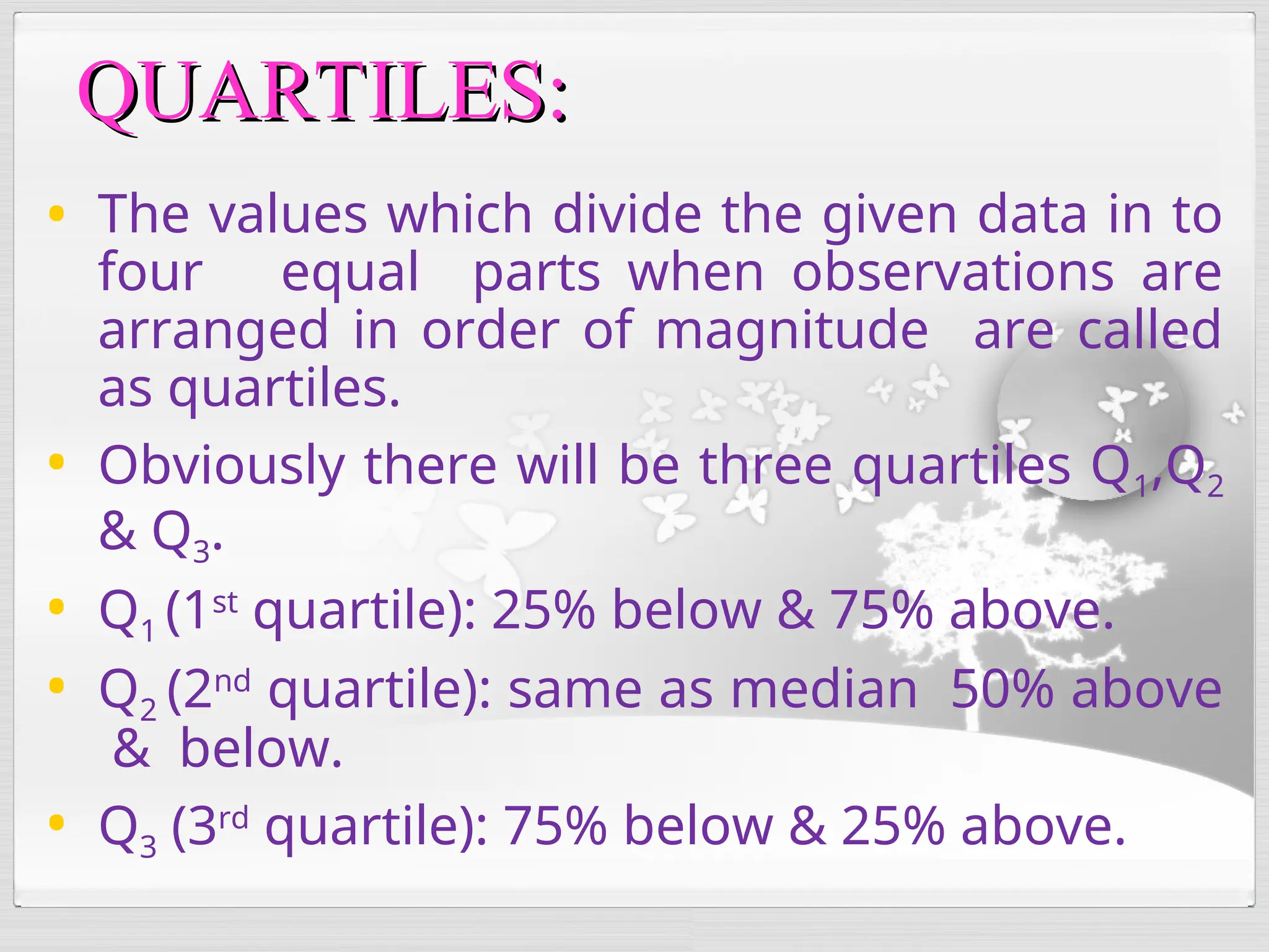 • The values which divide the given data in to
four equal parts when observations are
arranged in order of magnitude are called
as quartiles.
• Obviously there will be three quartiles Q1,Q2
& Q3.
• Q1 (1st
quartile): 25% below & 75% above.
• Q2 (2nd
quartile): same as median 50% above
& below.
• Q3 (3rd
quartile): 75% below & 25% above.
QUARTILES:
QUARTILES:
 