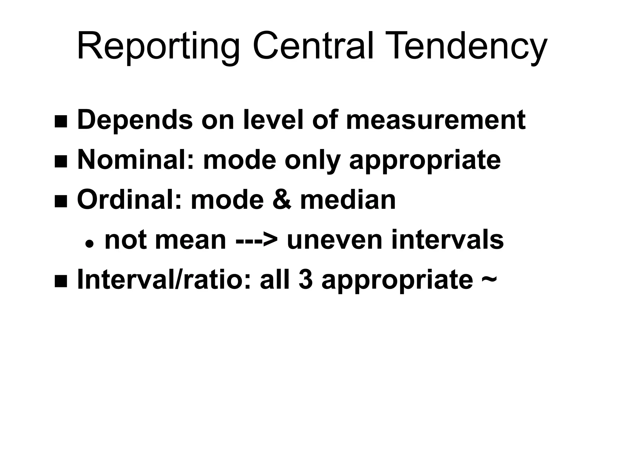 Reporting Central Tendency
 Depends on level of measurement
 Nominal: mode only appropriate
 Ordinal: mode & median
 not mean ---> uneven intervals
 Interval/ratio: all 3 appropriate ~
 