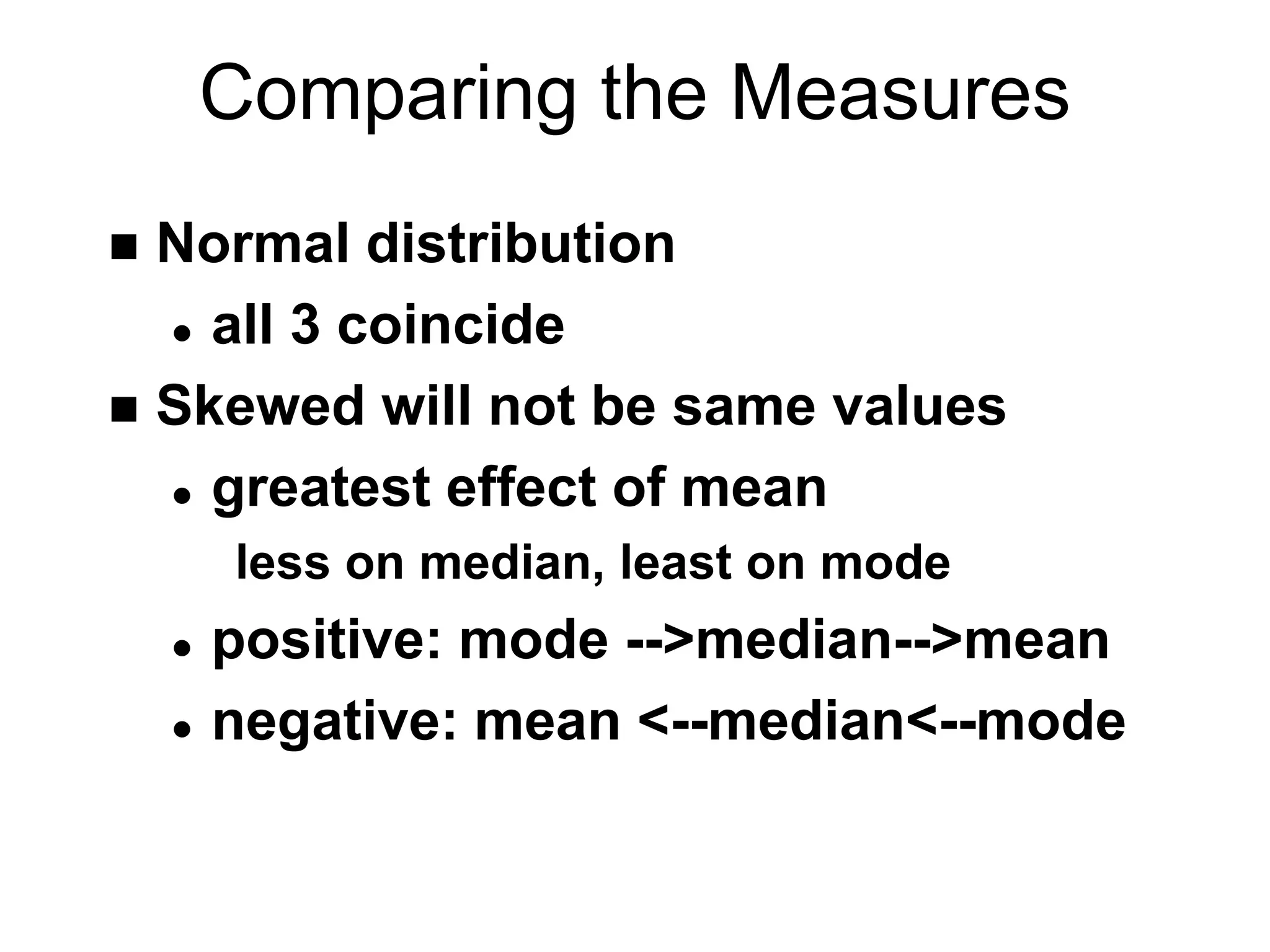 Comparing the Measures
 Normal distribution
 all 3 coincide
 Skewed will not be same values
 greatest effect of mean
less on median, least on mode
 positive: mode -->median-->mean
 negative: mean <--median<--mode
 