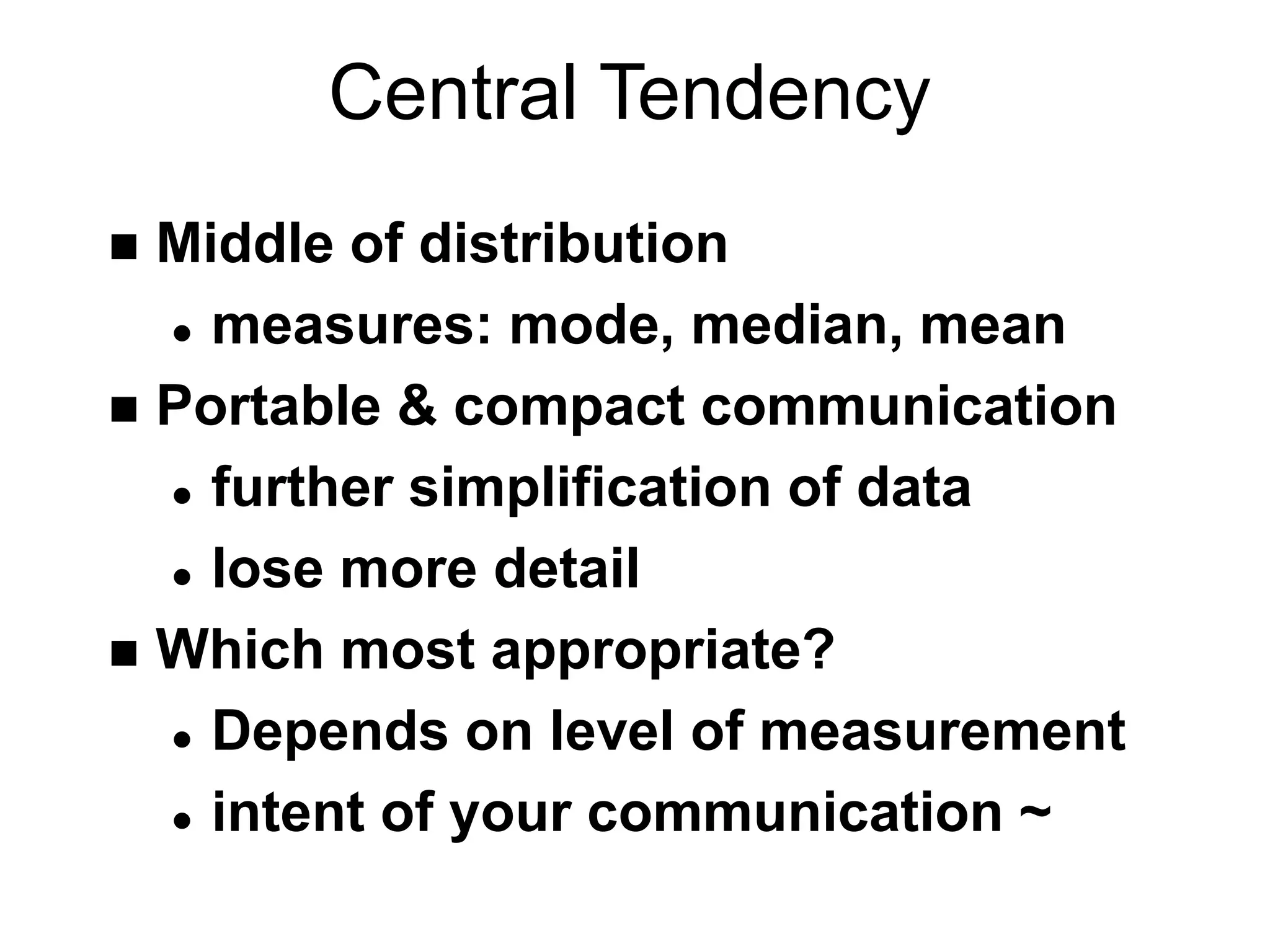 Central Tendency
 Middle of distribution
 measures: mode, median, mean
 Portable & compact communication
 further simplification of data
 lose more detail
 Which most appropriate?
 Depends on level of measurement
 intent of your communication ~
 
