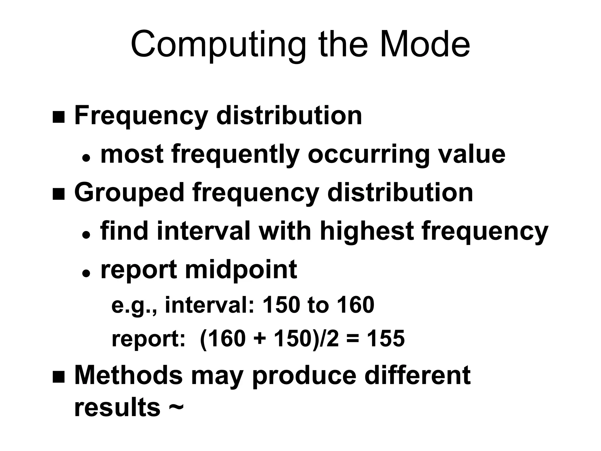Computing the Mode
 Frequency distribution
 most frequently occurring value
 Grouped frequency distribution
 find interval with highest frequency
 report midpoint
e.g., interval: 150 to 160
report: (160 + 150)/2 = 155
 Methods may produce different
results ~
 