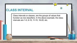 CLASS INTERVAL
Class intervals or classes, are the groups of values that
function as row classifiers. In the above example, the class
intervals are 1-5, 6-10, 11-15, 16-20, etc.
 