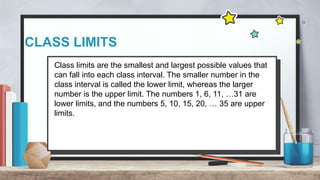 CLASS LIMITS
Class limits are the smallest and largest possible values that
can fall into each class interval. The smaller number in the
class interval is called the lower limit, whereas the larger
number is the upper limit. The numbers 1, 6, 11, …31 are
lower limits, and the numbers 5, 10, 15, 20, … 35 are upper
limits.
 