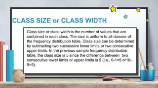 CLASS SIZE or CLASS WIDTH
Class size or class width is the number of values that are
contained in each class. The size is uniform to all classes of
the frequency distribution table. Class size can be determined
by subtracting two successive lower limits or two consecutive
upper limits. In the previous sample frequency distribution
table, the class size is 5 since the difference between two
consecutive lower limits or upper limits is 5 (i.e., 6-1=5 or10-
5=5).
 