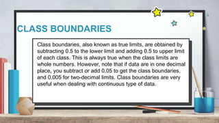 CLASS BOUNDARIES
Class boundaries, also known as true limits, are obtained by
subtracting 0.5 to the lower limit and adding 0.5 to upper limit
of each class. This is always true when the class limits are
whole numbers. However, note that if data are in one decimal
place, you subtract or add 0.05 to get the class boundaries,
and 0.005 for two-decimal limits. Class boundaries are very
useful when dealing with continuous type of data.
 