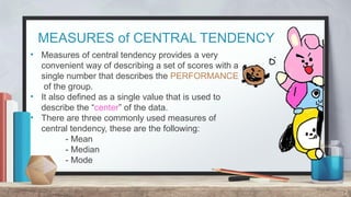MEASURES of CENTRAL TENDENCY
2
• Measures of central tendency provides a very
convenient way of describing a set of scores with a
single number that describes the PERFORMANCE
of the group.
• It also defined as a single value that is used to
describe the “center” of the data.
• There are three commonly used measures of
central tendency, these are the following:
- Mean
- Median
- Mode
 