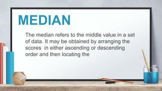 MEDIAN
The median refers to the middle value in a set
of data. It may be obtained by arranging the
scores in either ascending or descending
order and then locating the
22
 