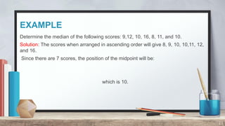 EXAMPLE
Determine the median of the following scores: 9,12, 10, 16, 8, 11, and 10.
Solution: The scores when arranged in ascending order will give 8, 9, 10, 10,11, 12,
and 16.
Since there are 7 scores, the position of the midpoint will be:
which is 10.
23
 