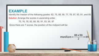 EXAMPLE
Identify the median of the following grades: 82, 75, 88, 90, 77, 78, 97, 93, 91, and 95.
Solution: Arrange the scores in ascending order.
75, 76, 78, 82, 88, 90, 91, 93, 95, 97
Since there are 7 scores, the position of the midpoint will be:
𝑚𝑒𝑑𝑖𝑎𝑛=
88+90
2
=89
 