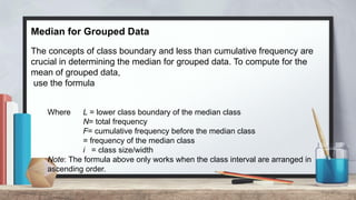Median for Grouped Data
The concepts of class boundary and less than cumulative frequency are
crucial in determining the median for grouped data. To compute for the
mean of grouped data,
use the formula
Where L = lower class boundary of the median class
N= total frequency
F= cumulative frequency before the median class
= frequency of the median class
i = class size/width
Note: The formula above only works when the class interval are arranged in
ascending order.
 