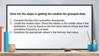 Here are the steps in getting the median for grouped data:
1. Compute the less than cumulative frequencies.
2. Locate the median class. Since the median is the middle value in the
distribution, it can be found on the first class interval whose less than
cumulative frequency is at least .
3. Substitute the appropriate values in the formula, then solve.
 