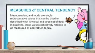 MEASURES of CENTRAL TENDENCY
3
Mean, median, and mode are single
representative values that can be used to
described what is typical in a large set of data.
In statistics, these values collectively referred to
as measures of central tendency.
 