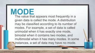 MODE
The value that appears most frequently in a
given data is called the mode. A distribution
may be classified according to its number of
modes. For example, a set of data is called
unimodal when it has exactly one mode,
bimodal when it contains two modes, and
multimodal when it has many modes. In some
instances, a set of data may have no mode.
31
 