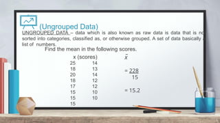 (Ungrouped Data)
Find the mean in the following scores.
6
x (scores)
25 14
18 13
20 14
18 12
17 12
15 10
15 10
15
x
̅
= 228
15
= 15.2
UNGROUPED DATA – data which is also known as raw data is data that is not
sorted into categories, classified as, or otherwise grouped. A set of data basically a
list of numbers.
 