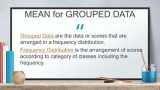 “
MEAN for GROUPED DATA
8
Grouped Data are the data or scores that are
arranged in a frequency distribution.
Frequency Distribution is the arrangement of scores
according to category of classes including the
frequency.
 