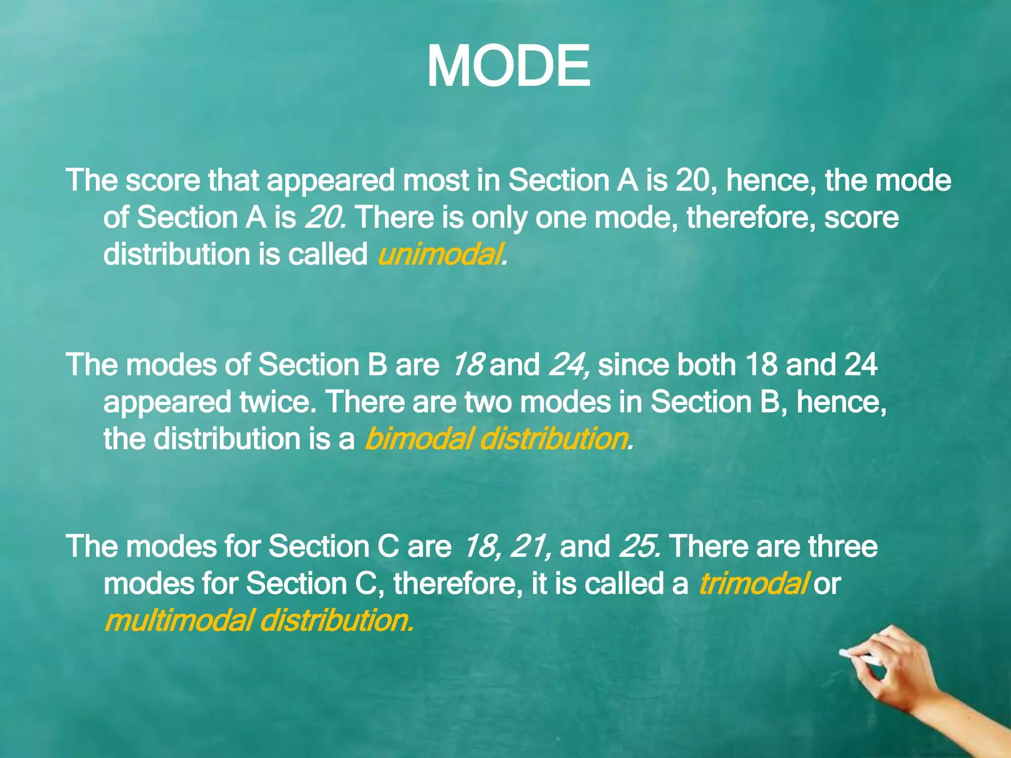 MODE
The modes for Section C are 18, 21, and 25. There are three
modes for Section C, therefore, it is called a trimodal or
multimodal distribution.
The score that appeared most in Section A is 20, hence, the mode
of Section A is 20. There is only one mode, therefore, score
distribution is called unimodal.
The modes of Section B are 18 and 24, since both 18 and 24
appeared twice. There are two modes in Section B, hence,
the distribution is a bimodal distribution.
 