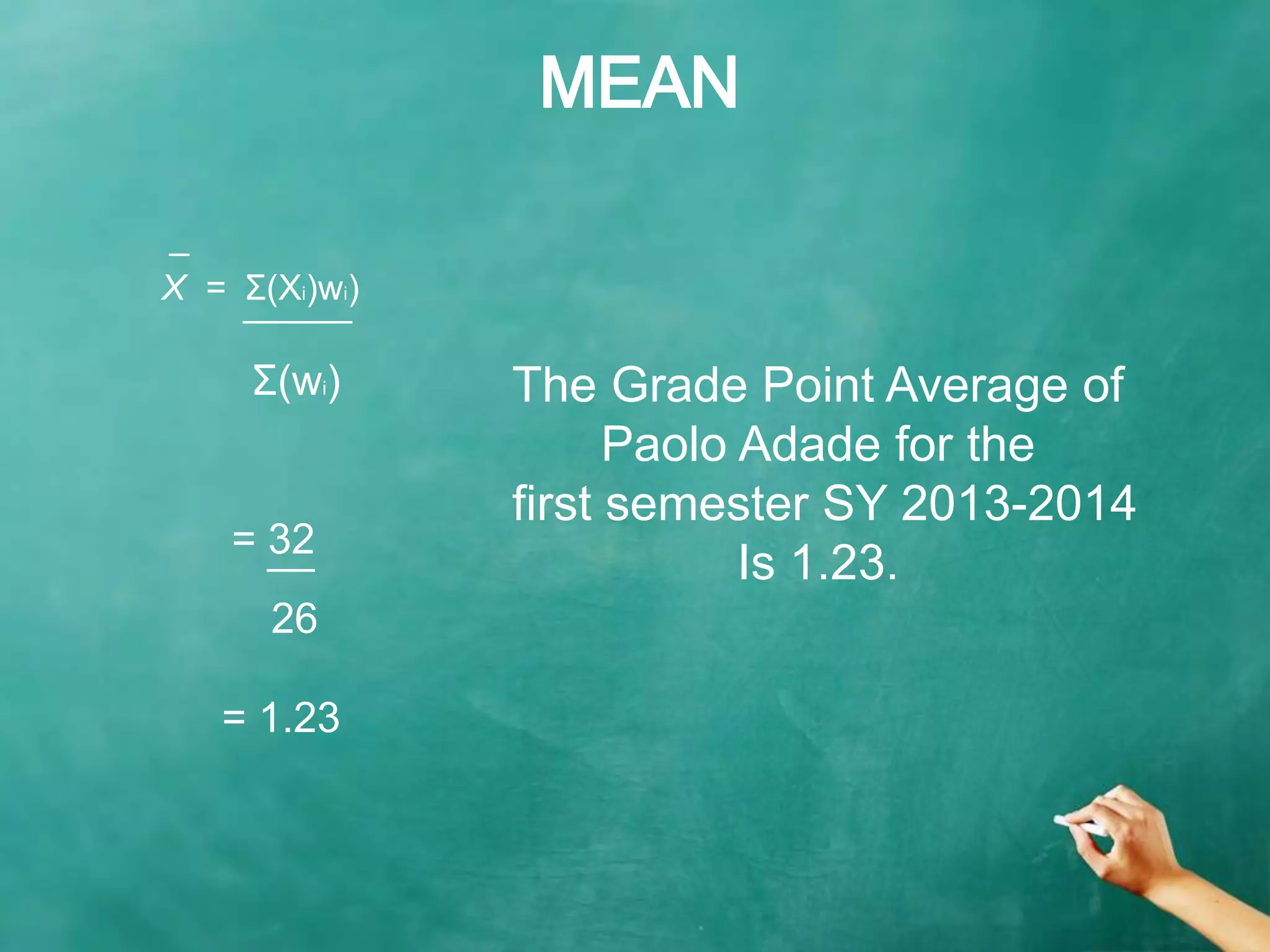 MEAN
= 32
̅ ̅ ̅
_
X = Σ(Xi)wi)
̅ ̅ ̅ ̅ ̅ ̅ ̅ ̅ ̅ ̅
Σ(wi)
26
= 1.23
The Grade Point Average of
Paolo Adade for the
first semester SY 2013-2014
Is 1.23.
 