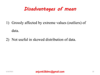 Disadvantages of mean
1) Grossly affected by extreme values (outliers) of
data.
2) Not useful in skewed distribution of data.
5/10/2021 10
anjumk38dmc@gmail.com
 