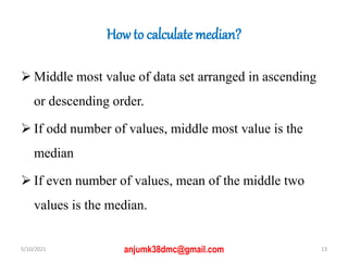 How to calculate median?
 Middle most value of data set arranged in ascending
or descending order.
 If odd number of values, middle most value is the
median
 If even number of values, mean of the middle two
values is the median.
5/10/2021 13
anjumk38dmc@gmail.com
 
