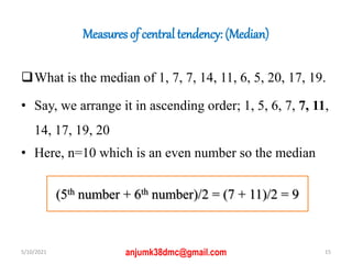 Measures of central tendency: (Median)
What is the median of 1, 7, 7, 14, 11, 6, 5, 20, 17, 19.
• Say, we arrange it in ascending order; 1, 5, 6, 7, 7, 11,
14, 17, 19, 20
• Here, n=10 which is an even number so the median
5/10/2021 15
anjumk38dmc@gmail.com
(5th number + 6th number)/2 = (7 + 11)/2 = 9
 