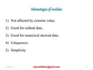 Advantages of median
1) Not affected by extreme value.
2) Good for ordinal data.
3) Good for numerical skewed data.
4) Uniqueness.
5) Simplicity
5/10/2021 16
anjumk38dmc@gmail.com
 