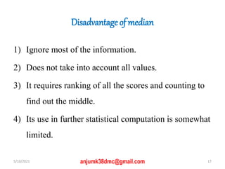 Disadvantage of median
1) Ignore most of the information.
2) Does not take into account all values.
3) It requires ranking of all the scores and counting to
find out the middle.
4) Its use in further statistical computation is somewhat
limited.
5/10/2021 17
anjumk38dmc@gmail.com
 