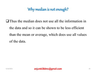 Why median is not enough?
Thus the median does not use all the information in
the data and so it can be shown to be less efficient
than the mean or average, which does use all values
of the data.
5/10/2021 19
anjumk38dmc@gmail.com
 
