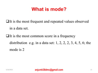 What is mode?
It is the most frequent and repeated values observed
in a data set.
It is the most common score in a frequency
distribution e.g. in a data set: 1, 2, 2, 2, 3, 4, 5, 6; the
mode is 2
5/10/2021 anjumk38dmc@gmail.com 21
 
