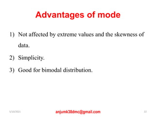 Advantages of mode
1) Not affected by extreme values and the skewness of
data.
2) Simplicity.
3) Good for bimodal distribution.
5/10/2021 anjumk38dmc@gmail.com 22
 