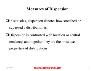Measures of Dispersion
In statistics, dispersion denotes how stretched or
squeezed a distribution is.
Dispersion is contrasted with location or central
tendency, and together they are the most used
properties of distributions.
5/10/2021 anjumk38dmc@gmail.com 24
 