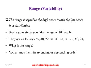 Range (Variability)
The range is equal to the high score minus the low score
in a distribution
• Say in your study you take the age of 10 people.
• They are as follows 25, 48, 22, 34, 33, 34, 38, 40, 60, 29,
• What is the range?
• You arrange them in ascending or descending order
5/10/2021 anjumk38dmc@gmail.com 26
 