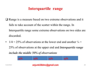 Interquartile range
 Range is a measure based on two extreme observations and it
fails to take account of the scatter within the range. In
Interquartile range some extreme observations on two sides are
discarded.
• 1/4 = 25% of observations at the lower end and another ¼ =
25% of observations at the upper end and Interquartile range
include the middle 50% of observations
5/10/2021 anjumk38dmc@gmail.com 28
25% 25% 25% 25%
 