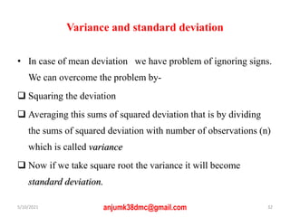 Variance and standard deviation
• In case of mean deviation we have problem of ignoring signs.
We can overcome the problem by-
 Squaring the deviation
 Averaging this sums of squared deviation that is by dividing
the sums of squared deviation with number of observations (n)
which is called variance
 Now if we take square root the variance it will become
standard deviation.
5/10/2021 anjumk38dmc@gmail.com 32
 