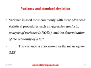Variance and standard deviation
• Variance is used most commonly with more advanced
statistical procedures such as regression analysis,
analysis of variance (ANOVA), and the determination
of the reliability of a test
• The variance is also known as the mean square
(MS)
5/10/2021 anjumk38dmc@gmail.com 34
 