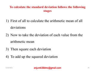 To calculate the standard deviation follows the following
stages
1) First of all to calculate the arithmetic mean of all
deviations
2) Now to take the deviation of each value from the
arithmetic mean
3) Then square each deviation
4) To add up the squared deviation
5/10/2021 anjumk38dmc@gmail.com 35
 