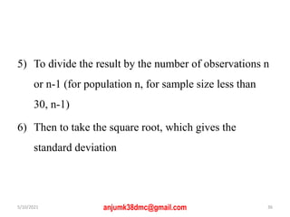 5) To divide the result by the number of observations n
or n-1 (for population n, for sample size less than
30, n-1)
6) Then to take the square root, which gives the
standard deviation
5/10/2021 anjumk38dmc@gmail.com 36
 