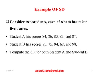 Example OF SD
Consider two students, each of whom has taken
five exams.
• Student A has scores 84, 86, 83, 85, and 87.
• Student B has scores 90, 75, 94, 68, and 98.
• Compute the SD for both Student A and Student B
5/10/2021 anjumk38dmc@gmail.com 37
 