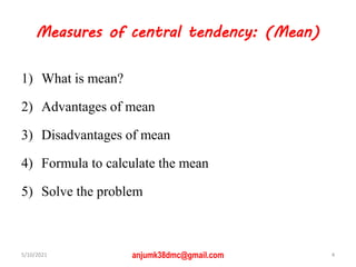 Measures of central tendency: (Mean)
1) What is mean?
2) Advantages of mean
3) Disadvantages of mean
4) Formula to calculate the mean
5) Solve the problem
5/10/2021 anjumk38dmc@gmail.com 4
 
