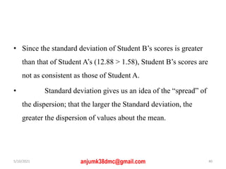 • Since the standard deviation of Student B’s scores is greater
than that of Student A’s (12.88 > 1.58), Student B’s scores are
not as consistent as those of Student A.
• Standard deviation gives us an idea of the “spread” of
the dispersion; that the larger the Standard deviation, the
greater the dispersion of values about the mean.
5/10/2021 anjumk38dmc@gmail.com 40
 