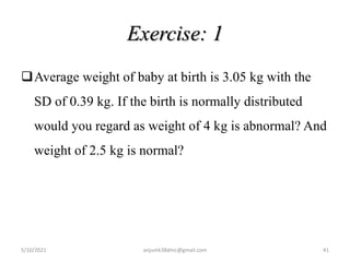 Exercise: 1
Average weight of baby at birth is 3.05 kg with the
SD of 0.39 kg. If the birth is normally distributed
would you regard as weight of 4 kg is abnormal? And
weight of 2.5 kg is normal?
5/10/2021 anjumk38dmc@gmail.com 41
 